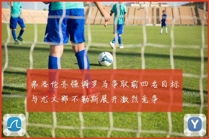 弗洛伦齐强调罗马争取前四名目标与尤文那不勒斯展开激烈竞争