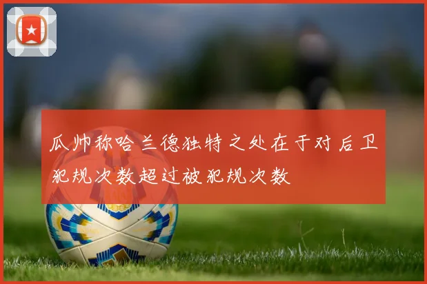 瓜帅称哈兰德独特之处在于对后卫犯规次数超过被犯规次数