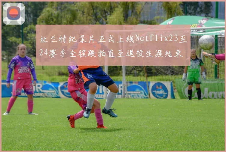 杜兰特纪录片正式上线Netflix23至24赛季全程跟拍直至退役生涯结束