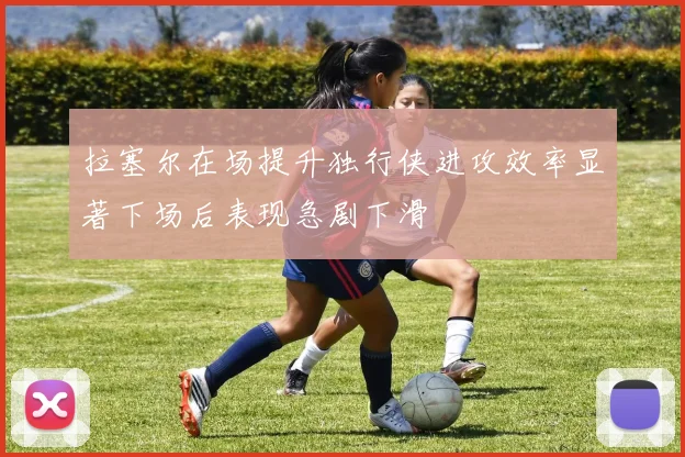 拉塞尔在场提升独行侠进攻效率显著下场后表现急剧下滑