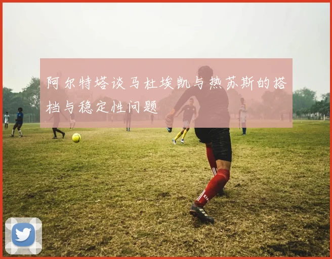 阿尔特塔谈马杜埃凯与热苏斯的搭档与稳定性问题