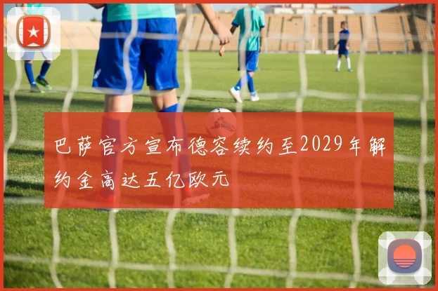 巴萨官方宣布德容续约至2029年解约金高达五亿欧元