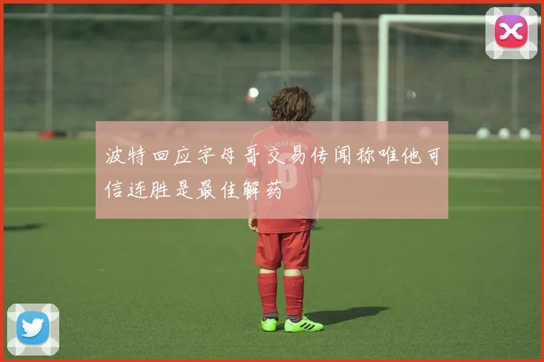 波特回应字母哥交易传闻称唯他可信连胜是最佳解药