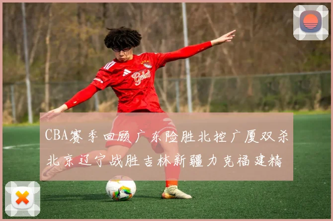 CBA赛季回顾广东险胜北控广厦双杀北京辽宁战胜吉林新疆力克福建精彩纷呈