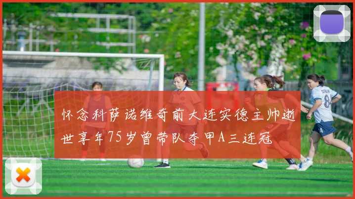 怀念科萨诺维奇前大连实德主帅逝世享年75岁曾带队夺甲A三连冠