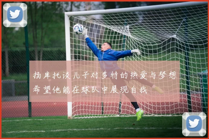 扬库托谈儿子对多特的热爱与梦想希望他能在球队中展现自我