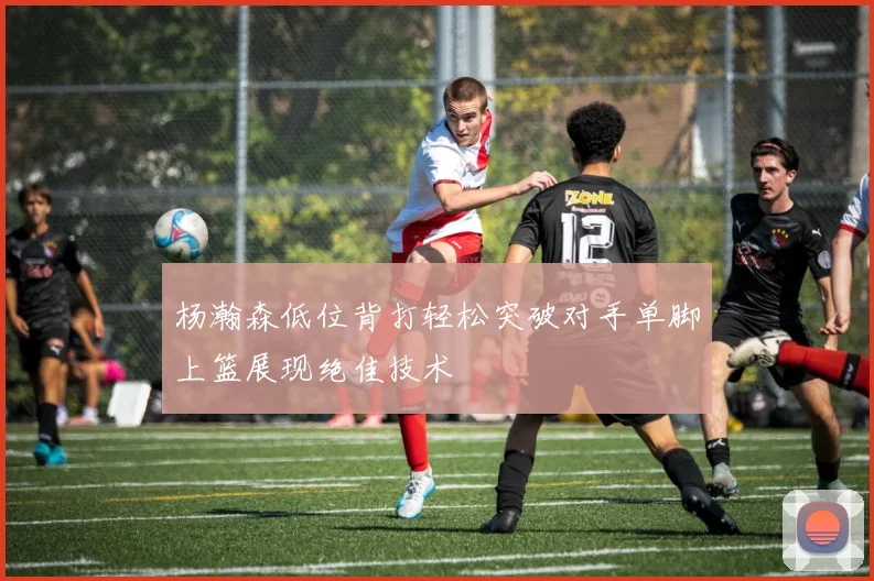 杨瀚森低位背打轻松突破对手单脚上篮展现绝佳技术