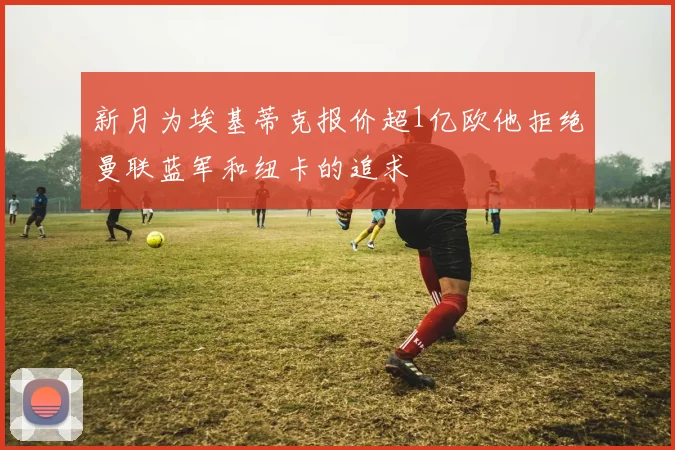 新月为埃基蒂克报价超1亿欧他拒绝曼联蓝军和纽卡的追求