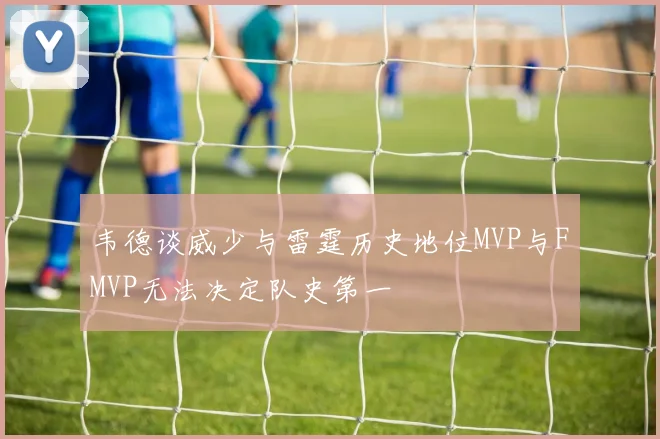 韦德谈威少与雷霆历史地位MVP与FMVP无法决定队史第一