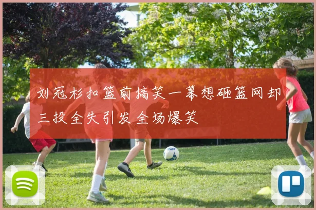 刘冠杉扣篮前搞笑一幕想砸篮网却三投全失引发全场爆笑