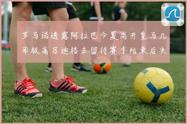 罗马诺透露阿拉巴今夏离开皇马几率极高吕迪格去留待赛季结束后决定