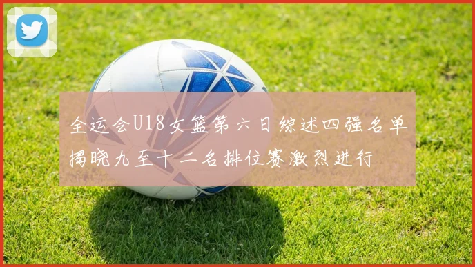 全运会U18女篮第六日综述四强名单揭晓九至十二名排位赛激烈进行