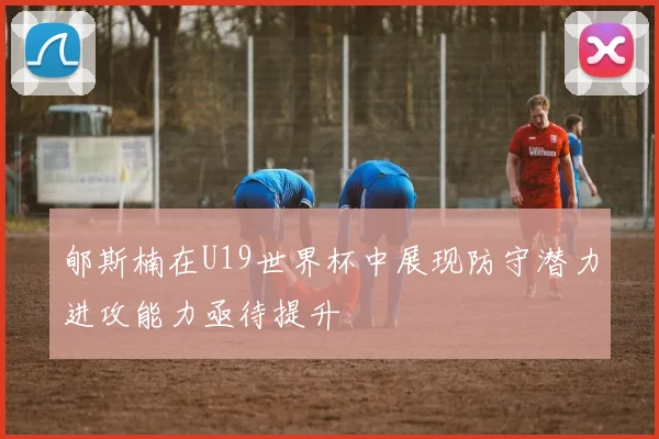 郇斯楠在U19世界杯中展现防守潜力进攻能力亟待提升