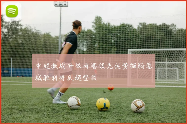 中超激战升级海港领先优势微弱蓉城胜利将反超登顶