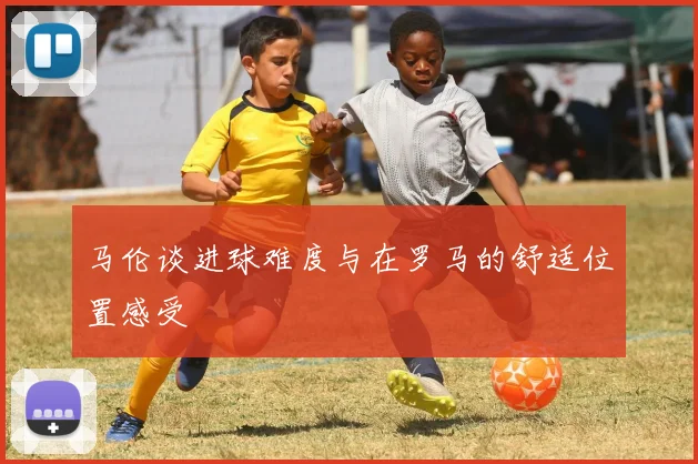 马伦谈进球难度与在罗马的舒适位置感受