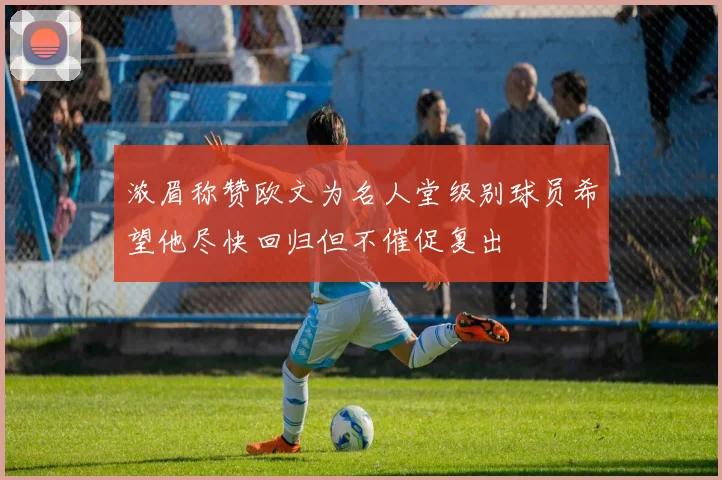 浓眉称赞欧文为名人堂级别球员希望他尽快回归但不催促复出