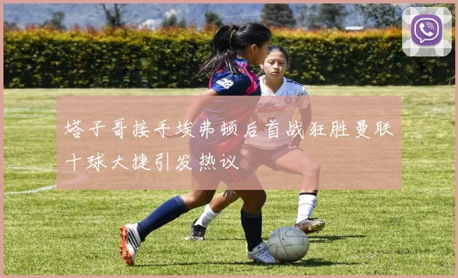 塔子哥接手埃弗顿后首战狂胜曼联十球大捷引发热议