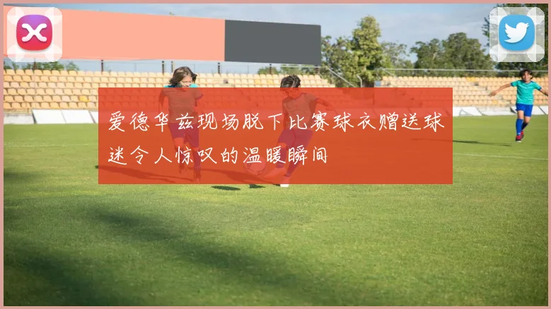 爱德华兹现场脱下比赛球衣赠送球迷令人惊叹的温暖瞬间