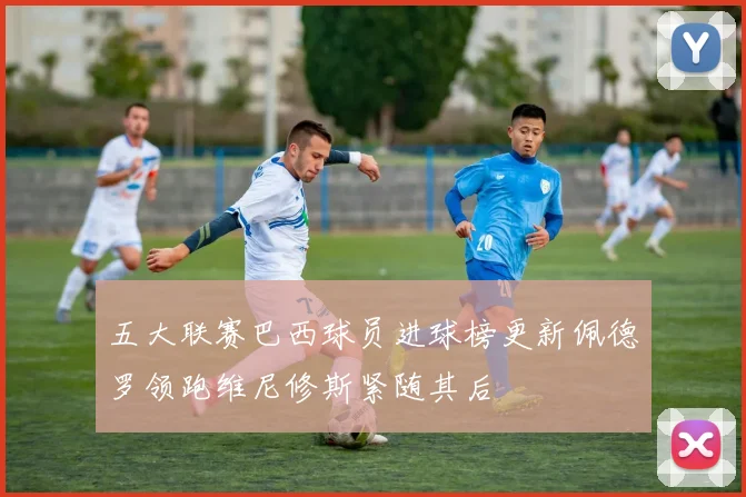 五大联赛巴西球员进球榜更新佩德罗领跑维尼修斯紧随其后